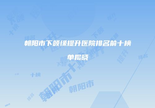 朝阳市下颌缘提升医院排名前十榜单揭晓
