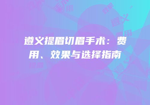 遵义提眉切眉手术：费用、效果与选择指南