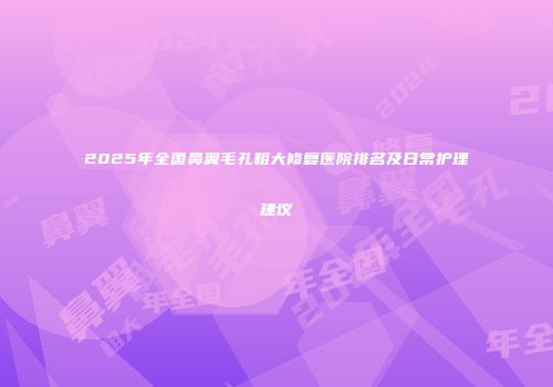 2025年全国鼻翼毛孔粗大修复医院排名及日常护理建议