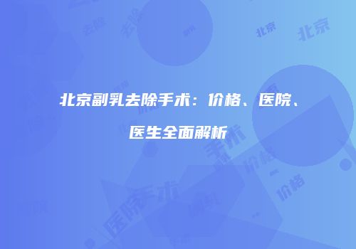 北京副乳去除手术：价格、医院、医生全面解析