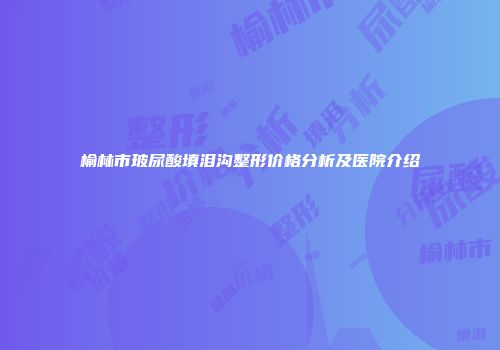 榆林市玻尿酸填泪沟整形价格分析及医院介绍