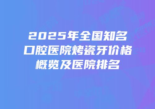 2025年全国知名口腔医院烤瓷牙价格概览及医院排名