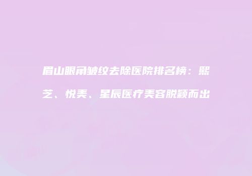 眉山眼角皱纹去除医院排名榜：熙芝、悦美、星辰医疗美容脱颖而出