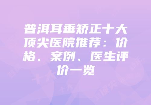 普洱耳垂矫正十大顶尖医院推荐：价格、案例、医生评价一览