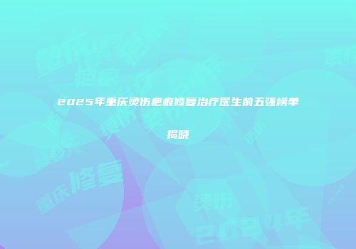 2025年重庆烫伤疤痕修复治疗医生前五强榜单揭晓