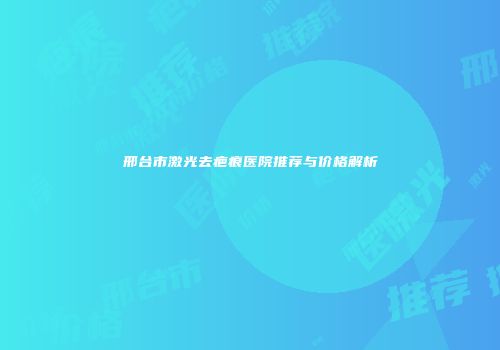 邢台市激光去疤痕医院推荐与价格解析