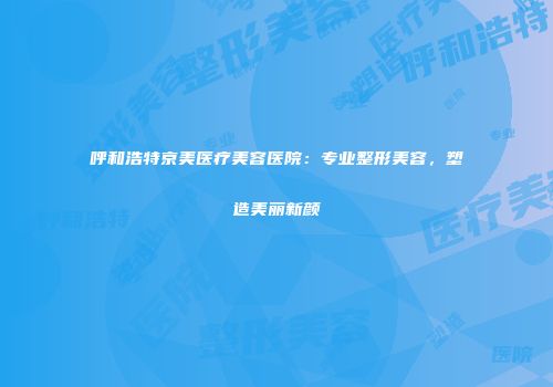 呼和浩特京美医疗美容医院：专业整形美容，塑造美丽新颜