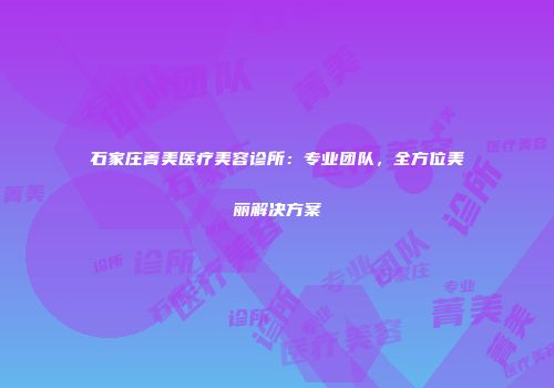 石家庄菁美医疗美容诊所：专业团队，全方位美丽解决方案