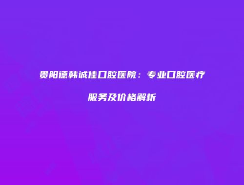贵阳德韩诚佳口腔医院：专业口腔医疗服务及价格解析