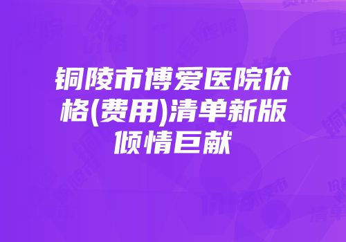 铜陵市博爱医院价格(费用)清单新版倾情巨献