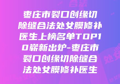 枣庄市裂口创缘切除缝合法处女膜修补医生上榜名单TOP10崭新出炉-枣庄市裂口创缘切除缝合法处女膜修补医生