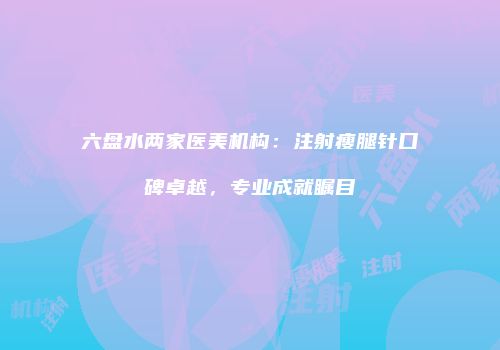六盘水两家医美机构：注射瘦腿针口碑卓越，专业成就瞩目