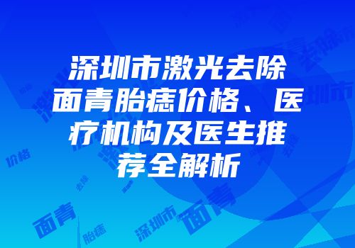 深圳市激光去除面青胎痣价格、医疗机构及医生推荐全解析