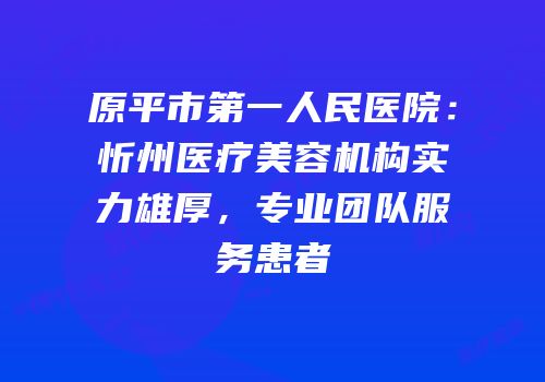 原平市第一人民医院：忻州医疗美容机构实力雄厚，专业团队服务患者