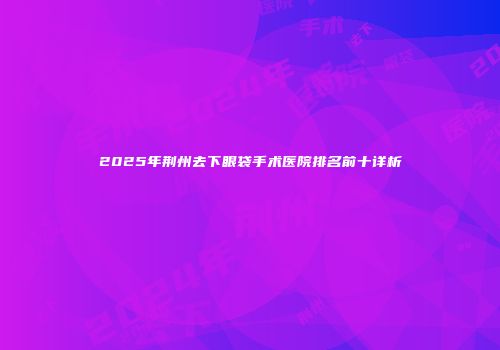 2025年荆州去下眼袋手术医院排名前十详析