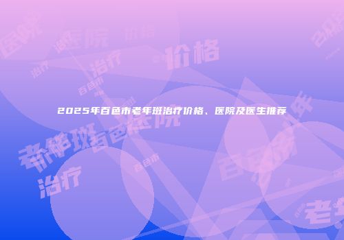 2025年百色市老年斑治疗价格、医院及医生推荐