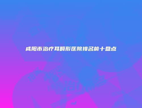 咸阳市治疗耳畸形医院排名前十盘点