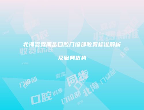 北海嘉霖同步口腔门诊部收费标准解析及服务优势