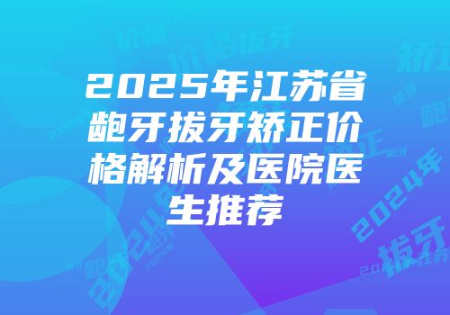 2025年江苏省龅牙拔牙矫正价格解析及医院医生推荐