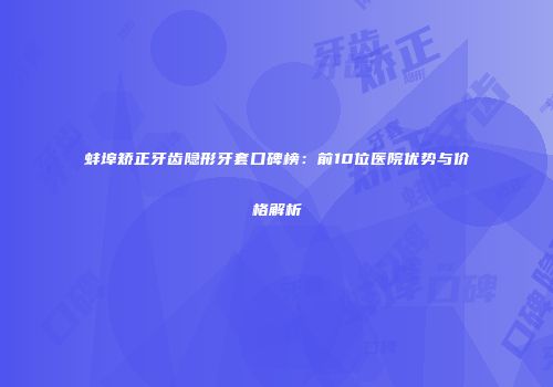 蚌埠矫正牙齿隐形牙套口碑榜：前10位医院优势与价格解析