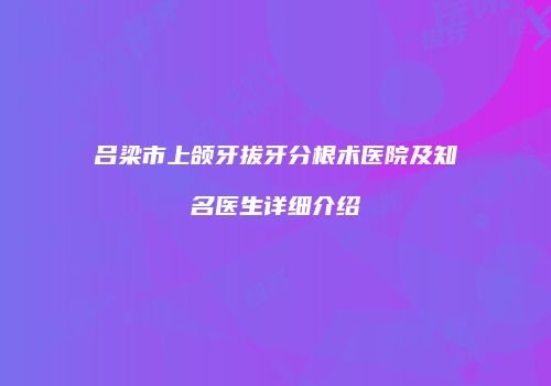 吕梁市上颌牙拔牙分根术医院及知名医生详细介绍