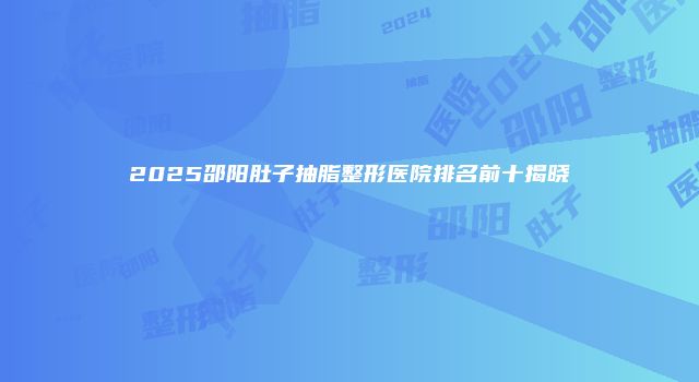 2025邵阳肚子抽脂整形医院排名前十揭晓