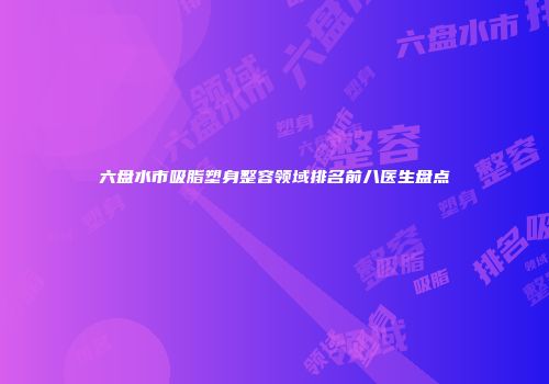 六盘水市吸脂塑身整容领域排名前八医生盘点