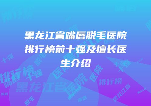 黑龙江省嘴唇脱毛医院排行榜前十强及擅长医生介绍