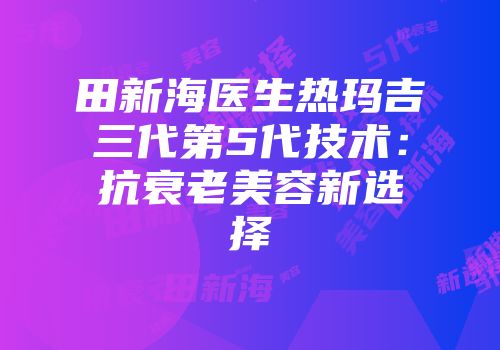田新海医生热玛吉三代第5代技术：抗衰老美容新选择