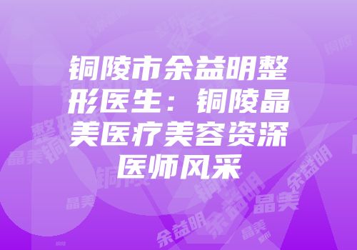 铜陵市余益明整形医生：铜陵晶美医疗美容资深医师风采