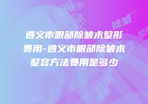 遵义市眼部除皱术整形费用-遵义市眼部除皱术整容方法费用是多少