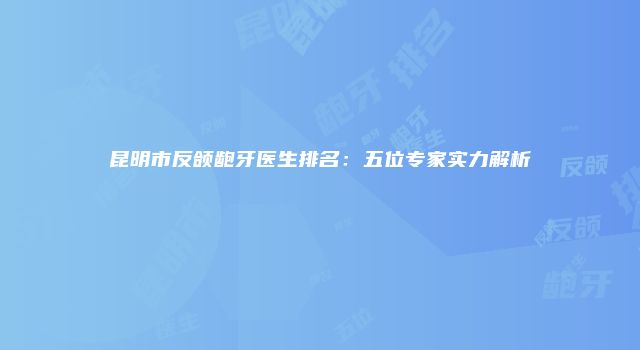 昆明市反颌龅牙医生排名：五位专家实力解析