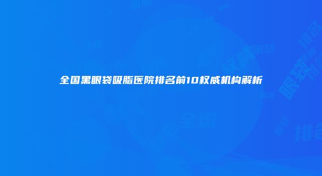 全国黑眼袋吸脂医院排名前10权威机构解析