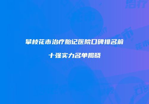 攀枝花市治疗胎记医院口碑排名前十强实力名单揭晓