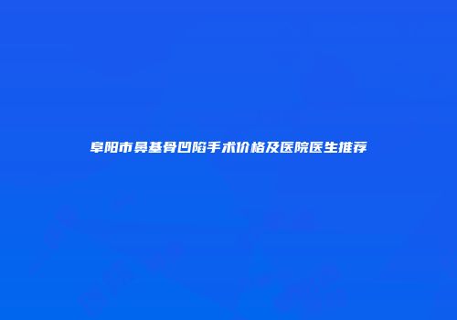阜阳市鼻基骨凹陷手术价格及医院医生推荐