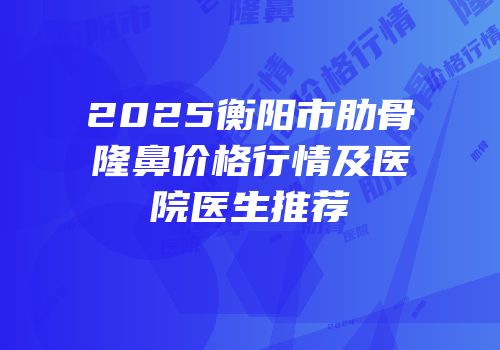 2025衡阳市肋骨隆鼻价格行情及医院医生推荐