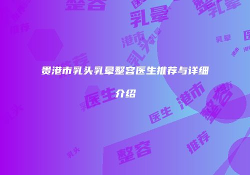 贵港市乳头乳晕整容医生推荐与详细介绍