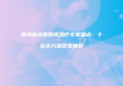 青海省皮脂腺痣治疗专家盘点：十位实力派医生推荐