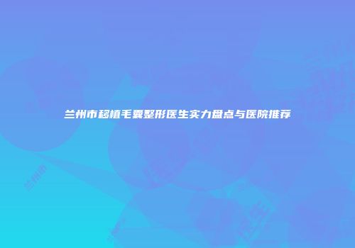 兰州市移植毛囊整形医生实力盘点与医院推荐