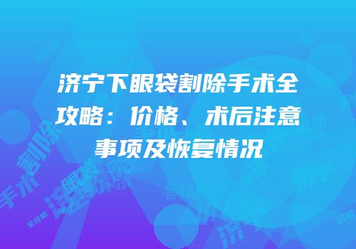 济宁下眼袋割除手术全攻略：价格、术后注意事项及恢复情况