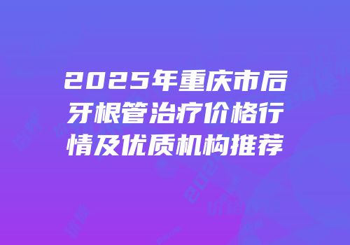 2025年重庆市后牙根管治疗价格行情及优质机构推荐
