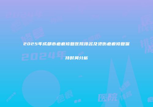 2025年成都市疤痕修复医院排名及烫伤疤痕修复保持时间分析