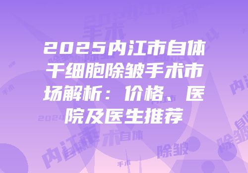 2025内江市自体干细胞除皱手术市场解析：价格、医院及医生推荐