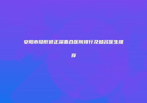 安阳市隐形矫正深覆合医院排行及知名医生推荐