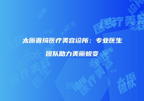 太原晋绮医疗美容诊所：专业医生团队助力美丽蜕变