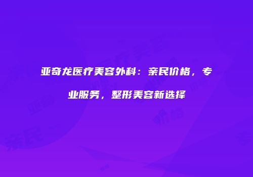 亚奇龙医疗美容外科：亲民价格，专业服务，整形美容新选择