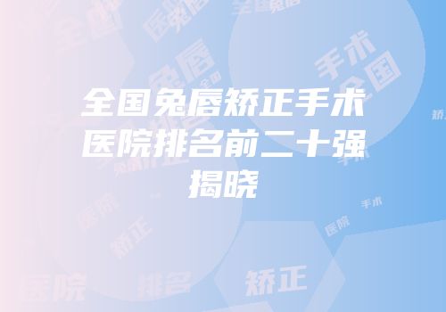 全国兔唇矫正手术医院排名前二十强揭晓