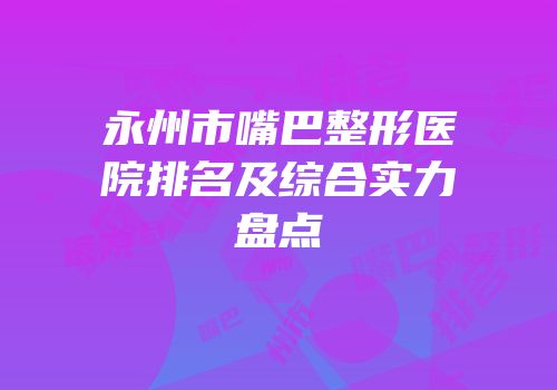 永州市嘴巴整形医院排名及综合实力盘点