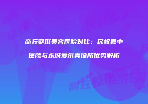商丘整形美容医院对比：民权县中医院与永城爱尔美诊所优势解析
