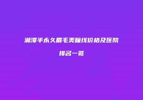 湘潭半永久眉毛美瞳线价格及医院排名一览